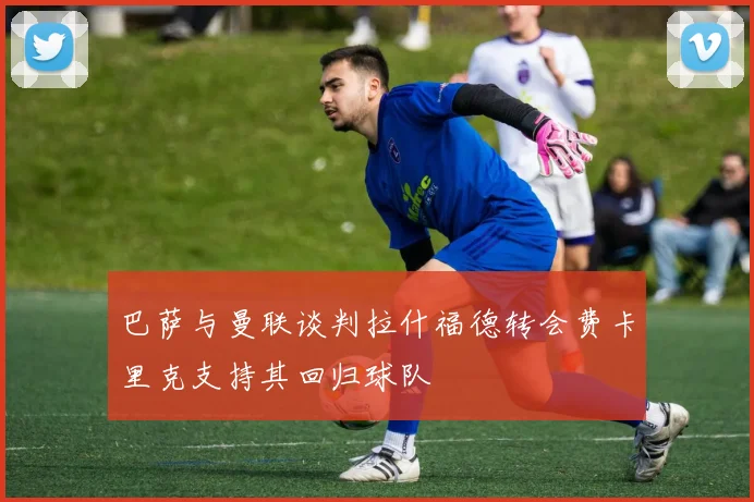 巴萨与曼联谈判拉什福德转会费卡里克支持其回归球队