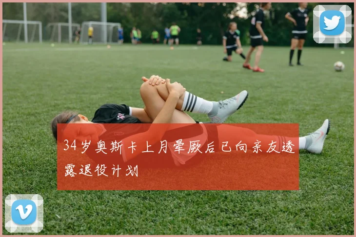 34岁奥斯卡上月晕厥后已向亲友透露退役计划