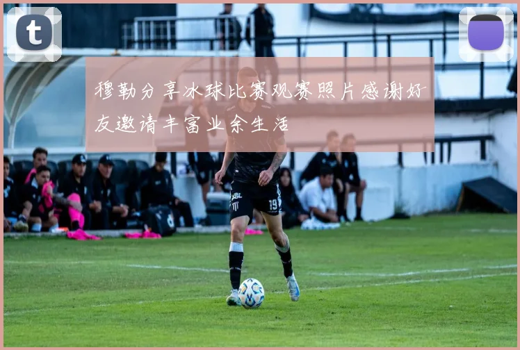 穆勒分享冰球比赛观赛照片感谢好友邀请丰富业余生活