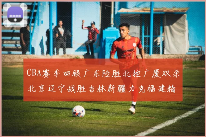 CBA赛季回顾广东险胜北控广厦双杀北京辽宁战胜吉林新疆力克福建精彩纷呈