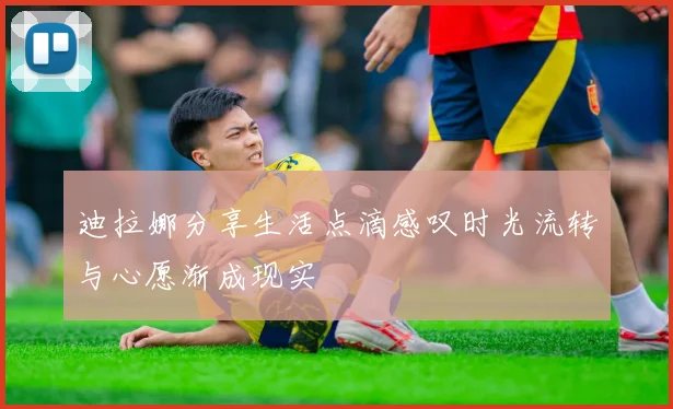 迪拉娜分享生活点滴感叹时光流转与心愿渐成现实