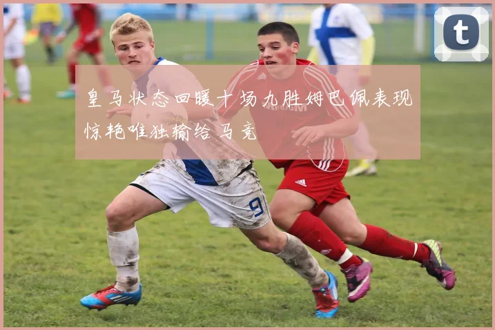 皇马状态回暖十场九胜姆巴佩表现惊艳唯独输给马竞