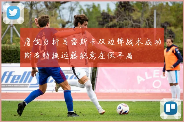 詹俊分析马雷斯卡双边锋战术成功斯洛特换远藤航意在保平局