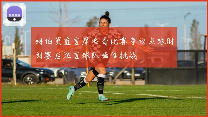姆伯莫直言摩洛哥比赛争议点球时刻赛后坦言球队面临挑战