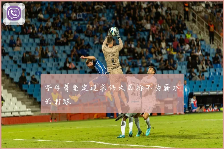 字母哥坚定追求伟大目标不为薪水而打球