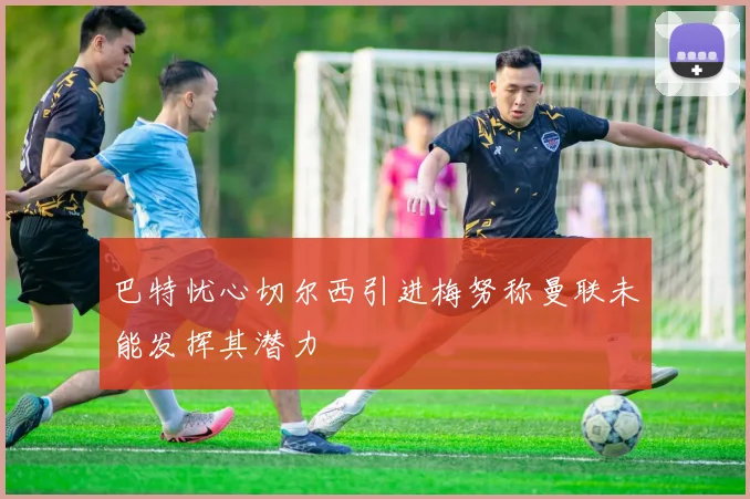 巴特忧心切尔西引进梅努称曼联未能发挥其潜力