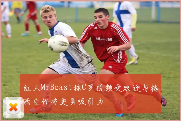 红人MrBeast称C罗视频受欢迎与梅西合作将更具吸引力